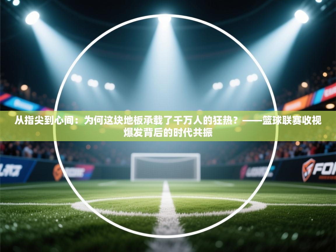 从指尖到心间:为何这块地板承载了千万人的狂热?——篮球联赛收视爆发背后的时代共振 第1张